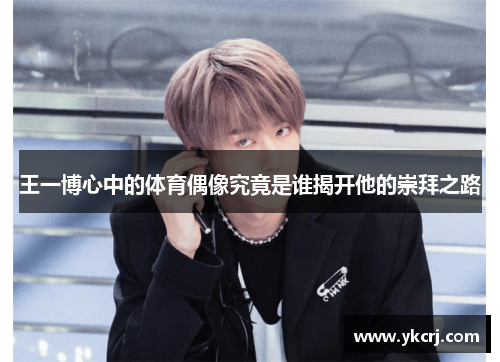 王一博心中的体育偶像究竟是谁揭开他的崇拜之路