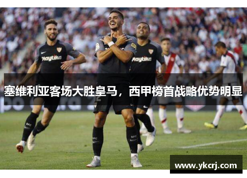塞维利亚客场大胜皇马，西甲榜首战略优势明显